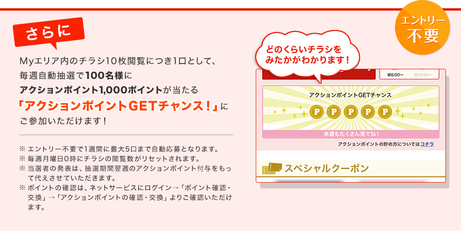 [�G���g���[�s�v]�����My�G���A���̃`���V10���{���ɂ�1���Ƃ��āA���T�������I��100���l�ɃA�N�V�����|�C���g1,000�|�C���g��������u�A�N�V�����|�C���gGET�`�����X�I�v�ɂ��Q�����������܂��I ���G���g���[�s�v��1�T�Ԃɍő�5���܂Ŏ�������ƂȂ�܂��B�����T���j��0���Ƀ`���V�̉{���������Z�b�g����܂��B�����I�҂̔��\�́A���I���ԗ��T�̃A�N�V�����|�C���g�t�^�������đウ�����Ă��������܂��B���|�C���g�̊m�F�́A�l�b�g�T�[�r�X�Ƀ��O�C��&rarr;�u�|�C���g�m�F�E�����v&rarr;�u�A�N�V�����|�C���g�̊m�F�E�����v��育�m�F���������܂��B